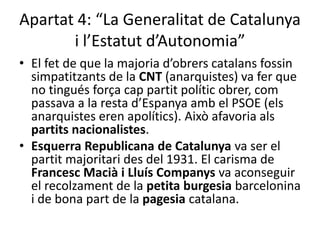 Apartat 4: “La Generalitat de Catalunya
       i l’Estatut d’Autonomia”
• El fet de que la majoria d’obrers catalans fossin
  simpatitzants de la CNT (anarquistes) va fer que
  no tingués força cap partit polític obrer, com
  passava a la resta d’Espanya amb el PSOE (els
  anarquistes eren apolítics). Això afavoria als
  partits nacionalistes.
• Esquerra Republicana de Catalunya va ser el
  partit majoritari des del 1931. El carisma de
  Francesc Macià i Lluís Companys va aconseguir
  el recolzament de la petita burgesia barcelonina
  i de bona part de la pagesia catalana.
 