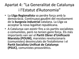 Apartat 4: “La Generalitat de Catalunya
       i l’Estatut d’Autonomia”
• La Lliga Regionalista va perdre força amb la
  democràcia. Continuava gaudint del recolzament
  de la burgesia industrial catalana. La Lliga va
  acceptar la nova legalitat republicana.
• A Catalunya van existir fins a sis partits socialistes
  o comunistes, però no tenien gaire força. Els més
  importants van ser el Partit Obrer d’Unificació
  Marxista (POUM), marxistes revolucionaris
  (comunistes) desvinculats de l’estalinisme i el
  Partit Socialista Unificat de Catalunya
  (PSUC), comunistes prosoviètics.
 