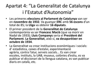 Apartat 4: “La Generalitat de Catalunya
       i l’Estatut d’Autonomia”
• Les primeres eleccions al Parlament de Catalunya van ser
  en novembre de 1932. Va guanyar ERC amb 56 escons d’un
  total de 85; la Lliga va obtenir 16 diputats.
• El primer president de la Generalitat de Catalunya
  contemporània va ser Francesc Macià (que va morir en
  Nadal de 1933); Lluís Companys seria el President del
  Parlament. La Generalitat, això sí, va desaparèixer en
  octubre de 1934.
• La Generalitat va crear institucions econòmiques i socials:
  d’ estadística, caixes d’estalvi, experimentació
  agrària, contra l’atur, serveis socials... Es van crear
  escoles, instituts, la UAB, museus, colònies d’estiu, es va
  publicar el diccionari de la llengua catalana, es van publicar
  diaris en català, etc.
 
