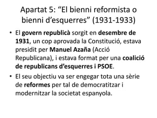 Apartat 5: “El bienni reformista o
   bienni d’esquerres” (1931-1933)
• El govern republicà sorgit en desembre de
  1931, un cop aprovada la Constitució, estava
  presidit per Manuel Azaña (Acció
  Republicana), i estava format per una coalició
  de republicans d’esquerres i PSOE.
• El seu objectiu va ser engegar tota una sèrie
  de reformes per tal de democratitzar i
  modernitzar la societat espanyola.
 