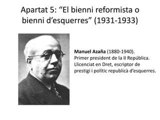 Apartat 5: “El bienni reformista o
bienni d’esquerres” (1931-1933)


               Manuel Azaña (1880-1940).
               Primer president de la II República.
               Llicenciat en Dret, escriptor de
               prestigi i polític republicà d’esquerres.
 