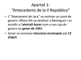 Apartat 1:
     “Antecedents de la II República”
• L’ ”Aixecament de Jaca” va motivar un canvi de
  govern: Alfons XIII va destituir a Berenguer i va
  escollir a l’almirall Aznar com a nou cap de
  govern en gener de 1931.
• Aznar va convocar eleccions municipals pel 12
  d’abril.
 