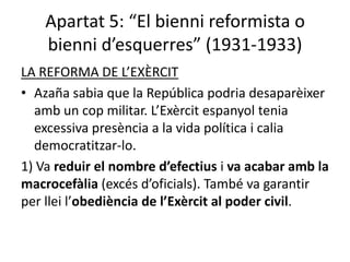 Apartat 5: “El bienni reformista o
    bienni d’esquerres” (1931-1933)
LA REFORMA DE L’EXÈRCIT
• Azaña sabia que la República podria desaparèixer
  amb un cop militar. L’Exèrcit espanyol tenia
  excessiva presència a la vida política i calia
  democratitzar-lo.
1) Va reduir el nombre d’efectius i va acabar amb la
macrocefàlia (excés d’oficials). També va garantir
per llei l’obediència de l’Exèrcit al poder civil.
 