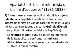Apartat 5: “El bienni reformista o
    bienni d’esquerres” (1931-1933)
2) Altres mesures van ser obligar als oficials a jurar
fidelitat a la República o retirar-se amb el sou
íntegre (la meitat ho van deixar), tancar institucions
militars conservadores o crear la Guàrdia d’Assalt
(una policia militaritzada fidel a la República).
• La reforma militar, lluny de servir els interessos
   de la República, va enfrontar als militars
   africanistes amb el nou govern; el cop d’estat del
   1936 és la millor mostra.
 