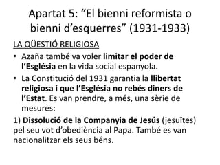 Apartat 5: “El bienni reformista o
    bienni d’esquerres” (1931-1933)
LA QÜESTIÓ RELIGIOSA
• Azaña també va voler limitar el poder de
  l’Església en la vida social espanyola.
• La Constitució del 1931 garantia la llibertat
  religiosa i que l’Església no rebés diners de
  l’Estat. Es van prendre, a més, una sèrie de
  mesures:
1) Dissolució de la Companyia de Jesús (jesuïtes)
pel seu vot d’obediència al Papa. També es van
nacionalitzar els seus béns.
 
