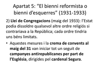 Apartat 5: “El bienni reformista o
   bienni d’esquerres” (1931-1933)
2) Llei de Congregacions (maig del 1933): l’Estat
podia dissoldre qualsevol altre ordre religiós si
contrariava a la República; cada ordre tindria
uns béns limitats.
• Aquestes mesures i la crema de convents al
  maig del 31 van iniciar tot un seguit de
  campanyes antirepublicanes per part de
  l’Església, dirigides pel cardenal Segura.
 