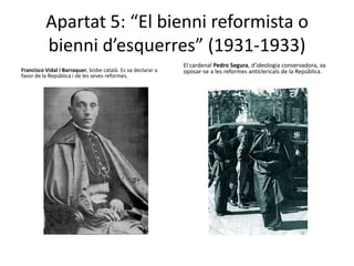 Apartat 5: “El bienni reformista o
          bienni d’esquerres” (1931-1933)
                                                              El cardenal Pedro Segura, d’ideologia conservadora, va
Francisco Vidal i Barraquer, bisbe català. Es va declarar a   oposar-se a les reformes anticlericals de la República.
favor de la República i de les seves reformes.
 