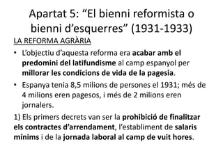 Apartat 5: “El bienni reformista o
    bienni d’esquerres” (1931-1933)
LA REFORMA AGRÀRIA
• L’objectiu d’aquesta reforma era acabar amb el
   predomini del latifundisme al camp espanyol per
   millorar les condicions de vida de la pagesia.
• Espanya tenia 8,5 milions de persones el 1931; més de
   4 milions eren pagesos, i més de 2 milions eren
   jornalers.
1) Els primers decrets van ser la prohibició de finalitzar
els contractes d’arrendament, l’establiment de salaris
mínims i de la jornada laboral al camp de vuit hores.
 