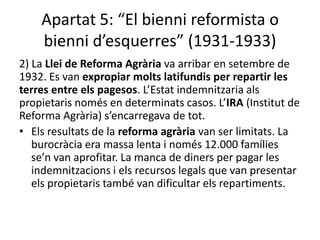 Apartat 5: “El bienni reformista o
    bienni d’esquerres” (1931-1933)
2) La Llei de Reforma Agrària va arribar en setembre de
1932. Es van expropiar molts latifundis per repartir les
terres entre els pagesos. L’Estat indemnitzaria als
propietaris només en determinats casos. L’IRA (Institut de
Reforma Agrària) s’encarregava de tot.
• Els resultats de la reforma agrària van ser limitats. La
   burocràcia era massa lenta i només 12.000 famílies
   se’n van aprofitar. La manca de diners per pagar les
   indemnitzacions i els recursos legals que van presentar
   els propietaris també van dificultar els repartiments.
 