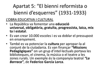 Apartat 5: “El bienni reformista o
    bienni d’esquerres” (1931-1933)
L’OBRA EDUCATIVA I CULTURAL
• La República va fomentar una educació
   universal, obligatòria, gratuïta, progressista, laica, mix
   ta i estatal.
• Es van crear 10.000 escoles i es va doblar el pressupost
   en ensenyament.
• També es va potenciar la cultura per apropar-la al
   conjunt de la ciutadania. Es van finançar “Missions
   Pedagògiques” on un grup d’intel·lectuals portava les
   biblioteques, el cinema, la música o el teatre a les
   zones rurals. Un exemple és la companyia teatral “La
   Barraca”, de Federico García Lorca.
 
