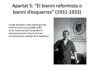 Apartat 5: “El bienni reformista o
   bienni d’esquerres” (1931-1933)

Imatge del poeta i autor teatral granadí
Federico García Lorca (1898-1936).
Va ser assassinat pels franquistes al
començament de la Guerra Civil per
ser homosexual i partidari de la República.
 