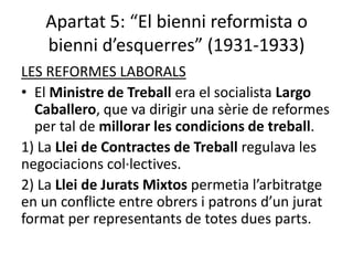 Apartat 5: “El bienni reformista o
   bienni d’esquerres” (1931-1933)
LES REFORMES LABORALS
• El Ministre de Treball era el socialista Largo
  Caballero, que va dirigir una sèrie de reformes
  per tal de millorar les condicions de treball.
1) La Llei de Contractes de Treball regulava les
negociacions col·lectives.
2) La Llei de Jurats Mixtos permetia l’arbitratge
en un conflicte entre obrers i patrons d’un jurat
format per representants de totes dues parts.
 
