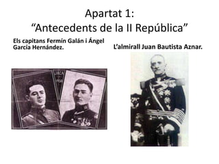 Apartat 1:
      “Antecedents de la II República”
Els capitans Fermín Galán i Ángel
García Hernández.                   L’almirall Juan Bautista Aznar.
 