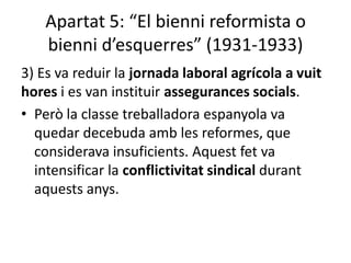 Apartat 5: “El bienni reformista o
    bienni d’esquerres” (1931-1933)
3) Es va reduir la jornada laboral agrícola a vuit
hores i es van instituir assegurances socials.
• Però la classe treballadora espanyola va
  quedar decebuda amb les reformes, que
  considerava insuficients. Aquest fet va
  intensificar la conflictivitat sindical durant
  aquests anys.
 