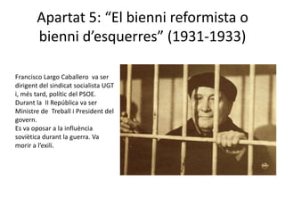 Apartat 5: “El bienni reformista o
       bienni d’esquerres” (1931-1933)

Francisco Largo Caballero va ser
dirigent del sindicat socialista UGT
i, més tard, polític del PSOE.
Durant la II República va ser
Ministre de Treball i President del
govern.
Es va oposar a la influència
soviètica durant la guerra. Va
morir a l’exili.
 
