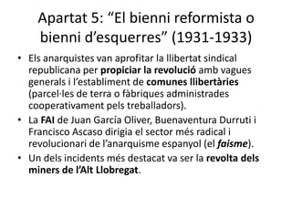 Apartat 5: “El bienni reformista o
    bienni d’esquerres” (1931-1933)
• Els anarquistes van aprofitar la llibertat sindical
  republicana per propiciar la revolució amb vagues
  generals i l’establiment de comunes llibertàries
  (parcel·les de terra o fàbriques administrades
  cooperativament pels treballadors).
• La FAI de Juan García Oliver, Buenaventura Durruti i
  Francisco Ascaso dirigia el sector més radical i
  revolucionari de l’anarquisme espanyol (el faisme).
• Un dels incidents més destacat va ser la revolta dels
  miners de l’Alt Llobregat.
 