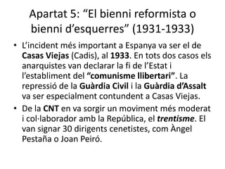 Apartat 5: “El bienni reformista o
    bienni d’esquerres” (1931-1933)
• L’incident més important a Espanya va ser el de
  Casas Viejas (Cadis), al 1933. En tots dos casos els
  anarquistes van declarar la fi de l’Estat i
  l’establiment del “comunisme llibertari”. La
  repressió de la Guàrdia Civil i la Guàrdia d’Assalt
  va ser especialment contundent a Casas Viejas.
• De la CNT en va sorgir un moviment més moderat
  i col·laborador amb la República, el trentisme. El
  van signar 30 dirigents cenetistes, com Àngel
  Pestaña o Joan Peiró.
 