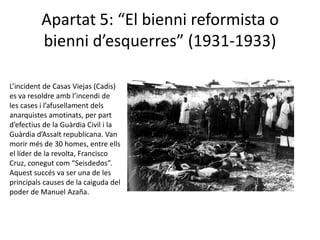 Apartat 5: “El bienni reformista o
          bienni d’esquerres” (1931-1933)

L’incident de Casas Viejas (Cadis)
es va resoldre amb l’incendi de
les cases i l’afusellament dels
anarquistes amotinats, per part
d’efectius de la Guàrdia Civil i la
Guàrdia d’Assalt republicana. Van
morir més de 30 homes, entre ells
el líder de la revolta, Francisco
Cruz, conegut com “Seisdedos”.
Aquest succés va ser una de les
principals causes de la caiguda del
poder de Manuel Azaña.
 
