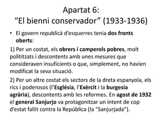 Apartat 6:
  “El bienni conservador” (1933-1936)
• El govern republicà d’esquerres tenia dos fronts
   oberts:
1) Per un costat, els obrers i camperols pobres, molt
polititzats i descontents amb unes mesures que
consideraven insuficients o que, simplement, no havien
modificat la seva situació.
2) Per un altre costat els sectors de la dreta espanyola, els
rics i poderosos (l’Església, l’Exèrcit i la burgesia
agrària), descontents amb les reformes. En agost de 1932
el general Sanjurjo va protagonitzar un intent de cop
d’estat fallit contra la República (la “Sanjurjada”).
 