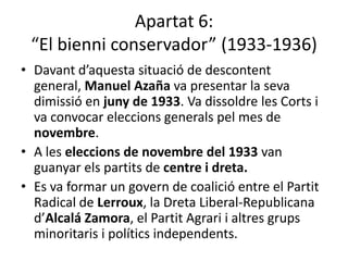 Apartat 6:
 “El bienni conservador” (1933-1936)
• Davant d’aquesta situació de descontent
  general, Manuel Azaña va presentar la seva
  dimissió en juny de 1933. Va dissoldre les Corts i
  va convocar eleccions generals pel mes de
  novembre.
• A les eleccions de novembre del 1933 van
  guanyar els partits de centre i dreta.
• Es va formar un govern de coalició entre el Partit
  Radical de Lerroux, la Dreta Liberal-Republicana
  d’Alcalá Zamora, el Partit Agrari i altres grups
  minoritaris i polítics independents.
 