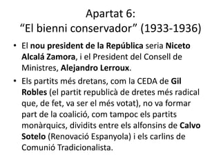 Apartat 6:
 “El bienni conservador” (1933-1936)
• El nou president de la República seria Niceto
  Alcalá Zamora, i el President del Consell de
  Ministres, Alejandro Lerroux.
• Els partits més dretans, com la CEDA de Gil
  Robles (el partit republicà de dretes més radical
  que, de fet, va ser el més votat), no va formar
  part de la coalició, com tampoc els partits
  monàrquics, dividits entre els alfonsins de Calvo
  Sotelo (Renovació Espanyola) i els carlins de
  Comunió Tradicionalista.
 