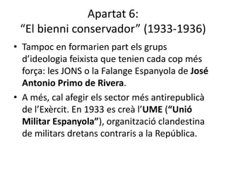 Apartat 6:
 “El bienni conservador” (1933-1936)
• Tampoc en formarien part els grups
  d’ideologia feixista que tenien cada cop més
  força: les JONS o la Falange Espanyola de José
  Antonio Primo de Rivera.
• A més, cal afegir els sector més antirepublicà
  de l’Exèrcit. En 1933 es creà l’UME (“Unió
  Militar Espanyola”), organització clandestina
  de militars dretans contraris a la República.
 