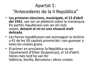 Apartat 1:
    “Antecedents de la II República”
• Les primeres eleccions, municipals, el 12 d’abril
  del 1931, van ser un plebiscit sobre la monarquia.
  Els partits republicans van ser els més
  votats, deixant al rei en una situació molt
  delicada.
• Les forces republicanes van aconseguir la victòria
  a 41 de les 50 capitals provincials i van guanyar a
  totes les ciutats grans.
• El primer en proclamar la República va ser
  l’ajuntament d’Eibar (Guipúscoa), el 14 d’abril.
  Hores més tard ho van fer
  València, Sevilla, Barcelona i altres ciutats.
 