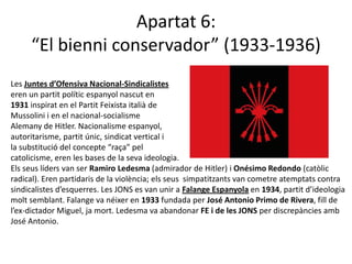 Apartat 6:
     “El bienni conservador” (1933-1936)
Les Juntes d’Ofensiva Nacional-Sindicalistes
eren un partit polític espanyol nascut en
1931 inspirat en el Partit Feixista italià de
Mussolini i en el nacional-socialisme
Alemany de Hitler. Nacionalisme espanyol,
autoritarisme, partit únic, sindicat vertical i
la substitució del concepte “raça” pel
catolicisme, eren les bases de la seva ideologia.
Els seus líders van ser Ramiro Ledesma (admirador de Hitler) i Onésimo Redondo (catòlic
radical). Eren partidaris de la violència; els seus simpatitzants van cometre atemptats contra
sindicalistes d’esquerres. Les JONS es van unir a Falange Espanyola en 1934, partit d’ideologia
molt semblant. Falange va néixer en 1933 fundada per José Antonio Primo de Rivera, fill de
l’ex-dictador Miguel, ja mort. Ledesma va abandonar FE i de les JONS per discrepàncies amb
José Antonio.
 