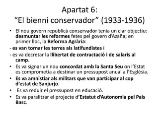 Apartat 6:
  “El bienni conservador” (1933-1936)
• El nou govern republicà conservador tenia un clar objectiu:
   desmuntar les reformes fetes pel govern d’Azaña; en
   primer lloc, la Reforma Agrària:
- es van tornar les terres als latifundistes i
- es va decretar la llibertat de contractació i de salaris al
   camp.
• Es va signar un nou concordat amb la Santa Seu on l’Estat
   es comprometia a destinar un pressupost anual a l’Església.
• Es va amnistiar als militars que van participar al cop
   d’estat de Sanjurjo.
• Es va reduir el pressupost en educació.
• Es va paralitzar el projecte d’Estatut d’Autonomia pel País
   Basc.
 