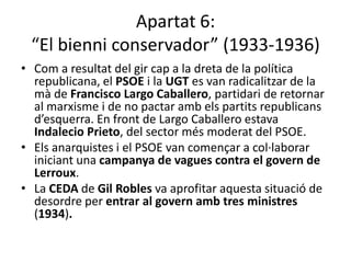Apartat 6:
 “El bienni conservador” (1933-1936)
• Com a resultat del gir cap a la dreta de la política
  republicana, el PSOE i la UGT es van radicalitzar de la
  mà de Francisco Largo Caballero, partidari de retornar
  al marxisme i de no pactar amb els partits republicans
  d’esquerra. En front de Largo Caballero estava
  Indalecio Prieto, del sector més moderat del PSOE.
• Els anarquistes i el PSOE van començar a col·laborar
  iniciant una campanya de vagues contra el govern de
  Lerroux.
• La CEDA de Gil Robles va aprofitar aquesta situació de
  desordre per entrar al govern amb tres ministres
  (1934).
 