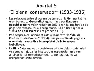 Apartat 6:
  “El bienni conservador” (1933-1936)
• Les relacions entre el govern de Lerroux i la Generalitat no
  eren bones. La Generalitat (governada per Esquerra
  Republicana) va voler reduir un 50% la renda que havien de
  pagar els rabassaires als propietaris. [El sindicat agrícola
  “Unió de Rabassaires” era proper a ERC].
• Poc després, el Parlament català va aprovar la “Llei de
  Contractes de Conreu” (1934), que permetia als pagesos
  arrendataris accedir a la propietat de la terra que
  treballaven.
• La Lliga Catalana es va posicionar a favor dels propietaris i
  va demanar ajut a les institucions espanyoles, que van
  anul·lar la llei immediatament. La Generalitat no va
  acceptar aquesta decisió.
 