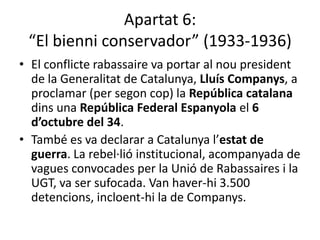 Apartat 6:
 “El bienni conservador” (1933-1936)
• El conflicte rabassaire va portar al nou president
  de la Generalitat de Catalunya, Lluís Companys, a
  proclamar (per segon cop) la República catalana
  dins una República Federal Espanyola el 6
  d’octubre del 34.
• També es va declarar a Catalunya l’estat de
  guerra. La rebel·lió institucional, acompanyada de
  vagues convocades per la Unió de Rabassaires i la
  UGT, va ser sufocada. Van haver-hi 3.500
  detencions, incloent-hi la de Companys.
 