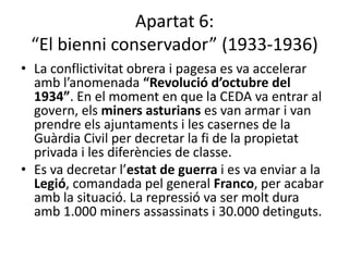 Apartat 6:
 “El bienni conservador” (1933-1936)
• La conflictivitat obrera i pagesa es va accelerar
  amb l’anomenada “Revolució d’octubre del
  1934”. En el moment en que la CEDA va entrar al
  govern, els miners asturians es van armar i van
  prendre els ajuntaments i les casernes de la
  Guàrdia Civil per decretar la fi de la propietat
  privada i les diferències de classe.
• Es va decretar l’estat de guerra i es va enviar a la
  Legió, comandada pel general Franco, per acabar
  amb la situació. La repressió va ser molt dura
  amb 1.000 miners assassinats i 30.000 detinguts.
 