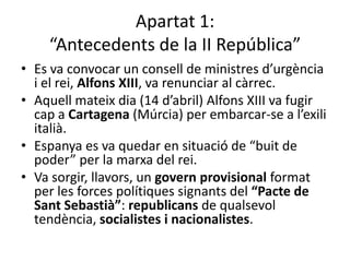 Apartat 1:
    “Antecedents de la II República”
• Es va convocar un consell de ministres d’urgència
  i el rei, Alfons XIII, va renunciar al càrrec.
• Aquell mateix dia (14 d’abril) Alfons XIII va fugir
  cap a Cartagena (Múrcia) per embarcar-se a l’exili
  italià.
• Espanya es va quedar en situació de “buit de
  poder” per la marxa del rei.
• Va sorgir, llavors, un govern provisional format
  per les forces polítiques signants del “Pacte de
  Sant Sebastià”: republicans de qualsevol
  tendència, socialistes i nacionalistes.
 