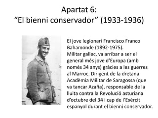 Apartat 6:
“El bienni conservador” (1933-1936)

              El jove legionari Francisco Franco
              Bahamonde (1892-1975).
              Militar gallec, va arribar a ser el
              general més jove d’Europa (amb
              només 34 anys) gràcies a les guerres
              al Marroc. Dirigent de la dretana
              Acadèmia Militar de Saragossa (que
              va tancar Azaña), responsable de la
              lluita contra la Revolució asturiana
              d’octubre del 34 i cap de l’Exèrcit
              espanyol durant el bienni conservador.
 