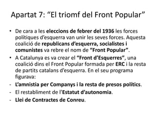 Apartat 7: “El triomf del Front Popular”
• De cara a les eleccions de febrer del 1936 les forces
  polítiques d’esquerra van unir les seves forces. Aquesta
  coalició de republicans d’esquerra, socialistes i
  comunistes va rebre el nom de “Front Popular”.
• A Catalunya es va crear el “Front d’Esquerres”, una
  coalició dins el Front Popular formada per ERC i la resta
  de partits catalans d’esquerra. En el seu programa
  figurava:
- L’amnistia per Companys i la resta de presos polítics.
- El restabliment de l’Estatut d’autonomia.
- Llei de Contractes de Conreu.
 