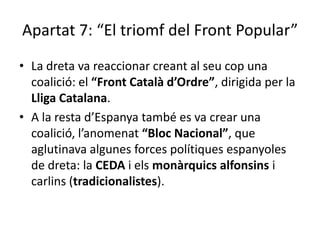Apartat 7: “El triomf del Front Popular”
• La dreta va reaccionar creant al seu cop una
  coalició: el “Front Català d’Ordre”, dirigida per la
  Lliga Catalana.
• A la resta d’Espanya també es va crear una
  coalició, l’anomenat “Bloc Nacional”, que
  aglutinava algunes forces polítiques espanyoles
  de dreta: la CEDA i els monàrquics alfonsins i
  carlins (tradicionalistes).
 