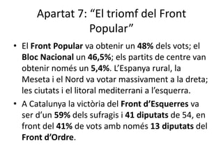 Apartat 7: “El triomf del Front
                 Popular”
• El Front Popular va obtenir un 48% dels vots; el
  Bloc Nacional un 46,5%; els partits de centre van
  obtenir només un 5,4%. L’Espanya rural, la
  Meseta i el Nord va votar massivament a la dreta;
  les ciutats i el litoral mediterrani a l’esquerra.
• A Catalunya la victòria del Front d’Esquerres va
  ser d’un 59% dels sufragis i 41 diputats de 54, en
  front del 41% de vots amb només 13 diputats del
  Front d’Ordre.
 