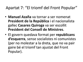 Apartat 7: “El triomf del Front Popular”
• Manuel Azaña va tornar a ser nomenat
  President de la República i el nacionalista
  gallec Casares Quiroga va ser escollit
  President del Consell de Ministres.
• El govern quedava format per republicans
  d’esquerra, sense socialistes ni comunistes
  (per no molestar a la dreta, que no va pair
  gaire bé el triomf tan ajustat del Front
  Popular).
 