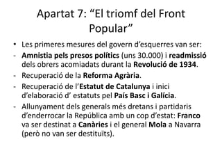 Apartat 7: “El triomf del Front
                 Popular”
• Les primeres mesures del govern d’esquerres van ser:
- Amnistia pels presos polítics (uns 30.000) i readmissió
  dels obrers acomiadats durant la Revolució de 1934.
- Recuperació de la Reforma Agrària.
- Recuperació de l’Estatut de Catalunya i inici
  d’elaboració d’ estatuts pel País Basc i Galícia.
- Allunyament dels generals més dretans i partidaris
  d’enderrocar la República amb un cop d’estat: Franco
  va ser destinat a Canàries i el general Mola a Navarra
  (però no van ser destituïts).
 