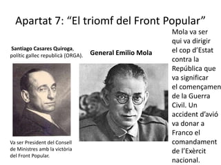 Apartat 7: “El triomf del Front Popular”
                                                         Mola va ser
                                                         qui va dirigir
Santiago Casares Quiroga,                                el cop d’Estat
polític gallec republicà (ORGA).   General Emilio Mola
                                                         contra la
                                                         República que
                                                         va significar
                                                         el començamen
                                                         de la Guerra
                                                         Civil. Un
                                                         accident d’avió
                                                         va donar a
                                                         Franco el
Va ser President del Consell                             comandament
de Ministres amb la victòria                             de l’Exèrcit
del Front Popular.
                                                         nacional.
 