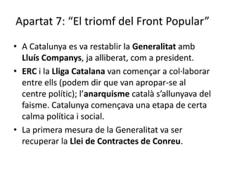 Apartat 7: “El triomf del Front Popular”
• A Catalunya es va restablir la Generalitat amb
  Lluís Companys, ja alliberat, com a president.
• ERC i la Lliga Catalana van començar a col·laborar
  entre ells (podem dir que van apropar-se al
  centre polític); l’anarquisme català s’allunyava del
  faisme. Catalunya començava una etapa de certa
  calma política i social.
• La primera mesura de la Generalitat va ser
  recuperar la Llei de Contractes de Conreu.
 