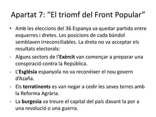 Apartat 7: “El triomf del Front Popular”
• Amb les eleccions del 36 Espanya va quedar partida entre
  esquerres i dretes. Les posicions de cada bàndol
  semblaven irreconciliables. La dreta no va acceptar els
  resultats electorals:
- Alguns sectors de l’Exèrcit van començar a preparar una
  conspiració contra la República.
- L’Església espanyola no va reconèixer el nou govern
  d’Azaña.
- Els terratinents es van negar a cedir les seves terres amb
  la Reforma Agrària.
- La burgesia va treure el capital del país davant la por a
  una revolució o una guerra.
 