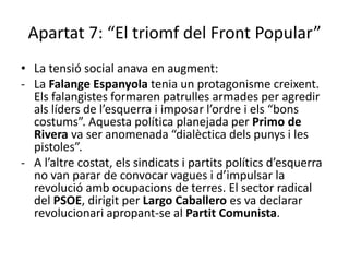 Apartat 7: “El triomf del Front Popular”
• La tensió social anava en augment:
- La Falange Espanyola tenia un protagonisme creixent.
  Els falangistes formaren patrulles armades per agredir
  als líders de l’esquerra i imposar l’ordre i els “bons
  costums”. Aquesta política planejada per Primo de
  Rivera va ser anomenada “dialèctica dels punys i les
  pistoles”.
- A l’altre costat, els sindicats i partits polítics d’esquerra
  no van parar de convocar vagues i d’impulsar la
  revolució amb ocupacions de terres. El sector radical
  del PSOE, dirigit per Largo Caballero es va declarar
  revolucionari apropant-se al Partit Comunista.
 