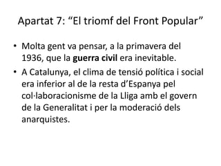 Apartat 7: “El triomf del Front Popular”

• Molta gent va pensar, a la primavera del
  1936, que la guerra civil era inevitable.
• A Catalunya, el clima de tensió política i social
  era inferior al de la resta d’Espanya pel
  col·laboracionisme de la Lliga amb el govern
  de la Generalitat i per la moderació dels
  anarquistes.
 