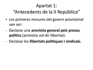 Apartat 1:
    “Antecedents de la II República”
• Les primeres mesures del govern provisional
  van ser:
- Declarar una amnistia general pels presos
  polítics (amnistia vol dir llibertat).
- Declarar les llibertats polítiques i sindicals.
 