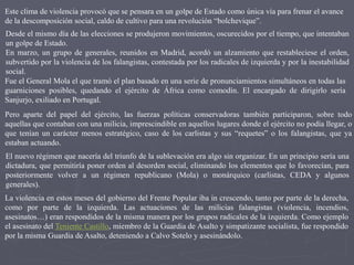 Desde el mismo día de las elecciones se produjeron movimientos, oscurecidos por el tiempo, que intentaban
un golpe de Estado.
En marzo, un grupo de generales, reunidos en Madrid, acordó un alzamiento que restableciese el orden,
subvertido por la violencia de los falangistas, contestada por los radicales de izquierda y por la inestabilidad
social.
Fue el General Mola el que tramó el plan basado en una serie de pronunciamientos simultáneos en todas las
guarniciones posibles, quedando el ejército de África como comodín. El encargado de dirigirlo sería
Sanjurjo, exiliado en Portugal.
Pero aparte del papel del ejército, las fuerzas políticas conservadoras también participaron, sobre todo
aquellas que contaban con una milicia, imprescindible en aquellos lugares donde el ejército no podía llegar, o
que tenían un carácter menos estratégico, caso de los carlistas y sus “requetes” o los falangistas, que ya
estaban actuando.
El nuevo régimen que nacería del triunfo de la sublevación era algo sin organizar. En un principio sería una
dictadura, que permitiría poner orden al desorden social, eliminando los elementos que lo favorecían, para
posteriormente volver a un régimen republicano (Mola) o monárquico (carlistas, CEDA y algunos
generales).
La violencia en estos meses del gobierno del Frente Popular iba in crescendo, tanto por parte de la derecha,
como por parte de la izquierda. Las actuaciones de las milicias falangistas (violencia, incendios,
asesinatos…) eran respondidos de la misma manera por los grupos radicales de la izquierda. Como ejemplo
el asesinato del Teniente Castillo, miembro de la Guardia de Asalto y simpatizante socialista, fue respondido
por la misma Guardia de Asalto, deteniendo a Calvo Sotelo y asesinándolo.
Este clima de violencia provocó que se pensara en un golpe de Estado como única vía para frenar el avance
de la descomposición social, caldo de cultivo para una revolución “bolchevique”.
 