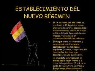 ESTABLECIMIENTO DEL NUEVO RÉGIMEN   El 14 de abril del año 1931  se proclamó, la II República, en un ambiente de euforia  esperándose iniciar un cambio radical en la vida política del país. Pero acabó en un fracaso, ya que nació en circunstancias difíciles debido a: El  choque  entre los intereses y mentalidades de las  clases acomodadas  y de las  clases populares  (obreros, campesinos sin tierras) fue tan duro, que desembocó en una guerra civil.  En el  ámbito internacional , el mundo debía hacer frente a la crisis del capitalismo (Crack de la Bolsa de Nueva York en 1929), y Europa empezaba a debatirse entre la democracia y el fascismo 