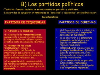B) Los partidos políticos   Todas las fuerzas sociales se estructuraron en partidos y sindicatos . Los partidos se agruparon en  tendencias  de “derechas” o “izquierdas”, entendiéndose por: PARTIDOS DE IZQUIERDAS PARTIDOS DE DERECHAS   a) Antagonismo claro o velado a la forma republicana o  aceptación  sólo  como un mal menor; b) Se aferraron a la  estructura económico-social  vigente en España con  anterioridad  al régimen republicano c)  Reivindicaron  el pleno valor de las  viejas instituciones , Iglesia y Ejército principalmente, como salvaguardia del orden y de los valores tradicionales. d) con excepción de los partidos autonomistas,  rechazaban  cualquier transferencia del poder a  los organismos regionales . Características a) A dhesión a la República   b) Aspiración de  transformaciones sociales  más o menos intensas, desde la aceptación de una reforma agraria efectiva hasta el comunismo libertario; c)  Rechazo de las viejas “instituciones” , como la confesionalidad del Estado, la intervención del ejército en la vida política, el predominio en la educación de las órdenes religiosas, etc.; d)  Aceptación  de la personalidad de las regiones españolas y su derecho al disfrute de un mayor o menor grado de  autonomía . 