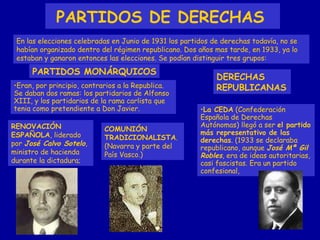 PARTIDOS DE DERECHAS   PARTIDOS MONÁRQUICOS DERECHAS REPUBLICANAS En las elecciones celebradas en Junio de 1931 los partidos de derechas todavía, no se habían organizado dentro del régimen republicano. Dos años mas tarde, en 1933, ya lo estaban y ganaron entonces las elecciones. Se podían distinguir tres grupos: Eran, por principio, contrarios a la Republica. Se daban dos ramas: los partidarios de Alfonso XIII, y los partidarios de la rama carlista que tenia como pretendiente a Don Javier. RENOVACIÓN ESPAÑOLA , liderado por  José Calvo Sotelo , ministro de hacienda durante la dictadura; COMUNIÓN TRADICIONALISTA . (Navarra y parte del País Vasco.) La CEDA  (Confederación Española de Derechas Autónomas) llegó a ser  el partido más representativo de las derechas . (1933 se declaraba republicano, aunque  José Mª Gil Robles , era de ideas autoritarias, casi fascistas. Era un partido confesional,  
